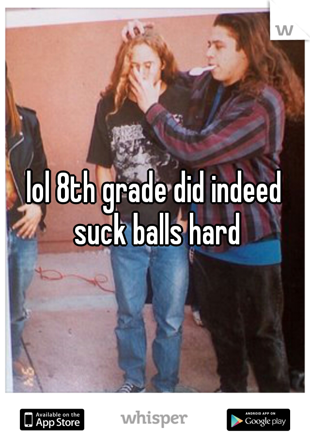 lol 8th grade did indeed suck balls hard