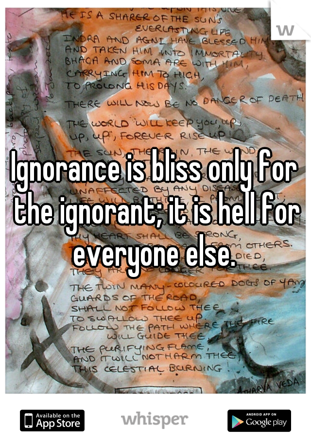 Ignorance is bliss only for the ignorant; it is hell for everyone else. 