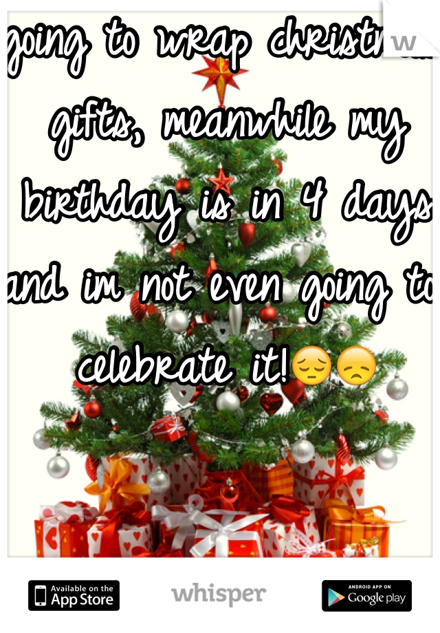 going to wrap christmas gifts, meanwhile my birthday is in 4 days and im not even going to celebrate it!😔😞