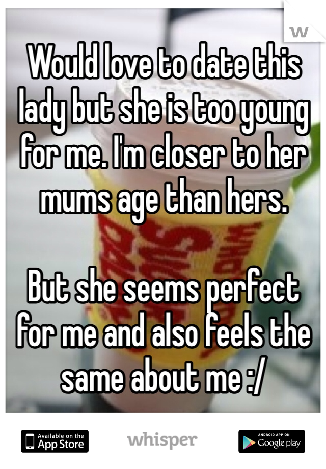 Would love to date this lady but she is too young for me. I'm closer to her mums age than hers. 

But she seems perfect for me and also feels the same about me :/