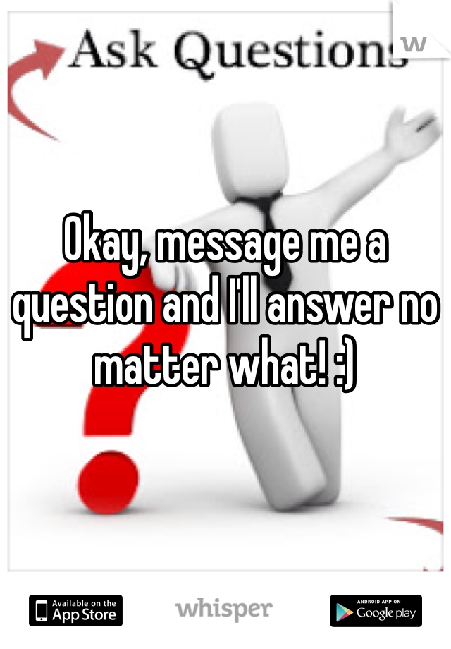Okay, message me a question and I'll answer no matter what! :)