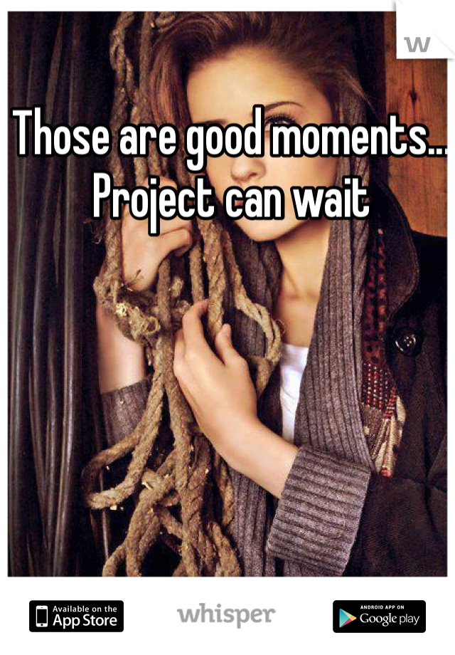 Those are good moments... Project can wait