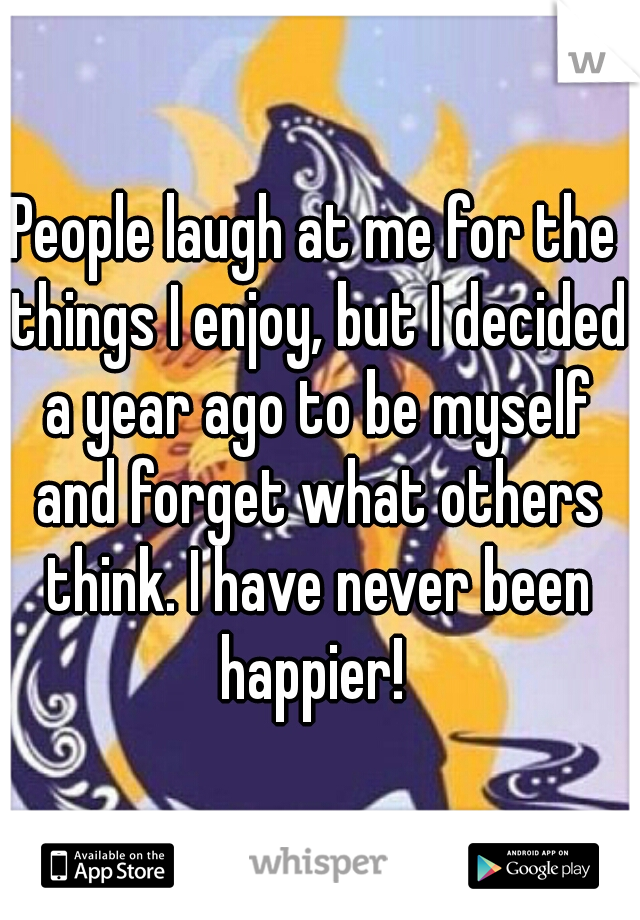 People laugh at me for the things I enjoy, but I decided a year ago to be myself and forget what others think. I have never been happier! 