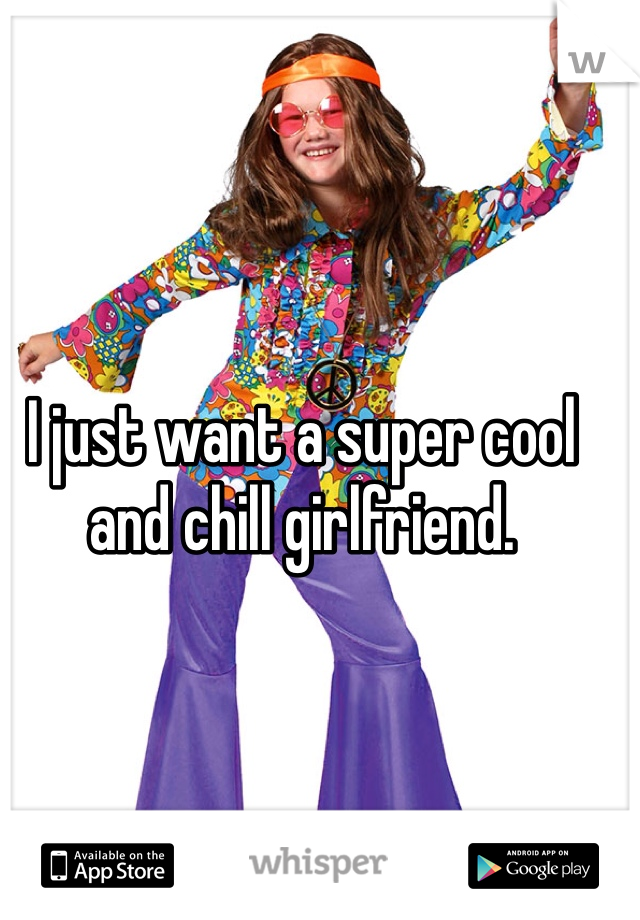 I just want a super cool and chill girlfriend.