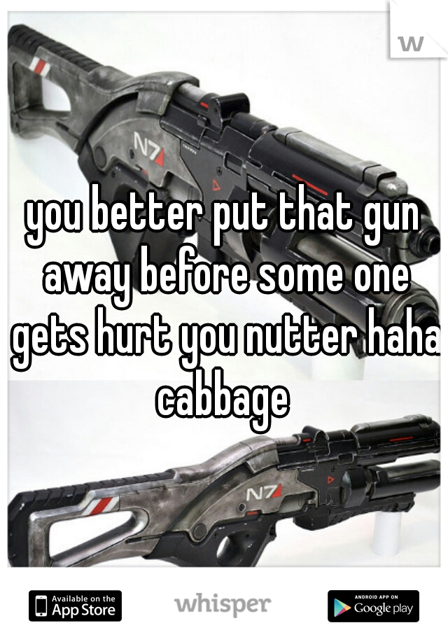 you better put that gun away before some one gets hurt you nutter haha cabbage 