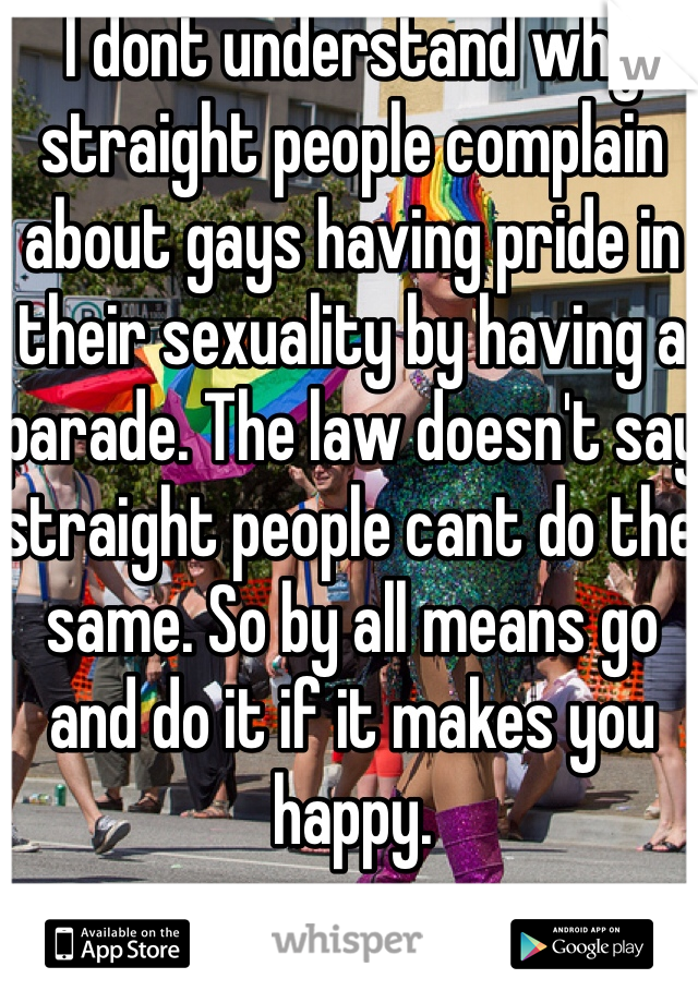 I dont understand why straight people complain about gays having pride in their sexuality by having a parade. The law doesn't say straight people cant do the same. So by all means go and do it if it makes you happy.  