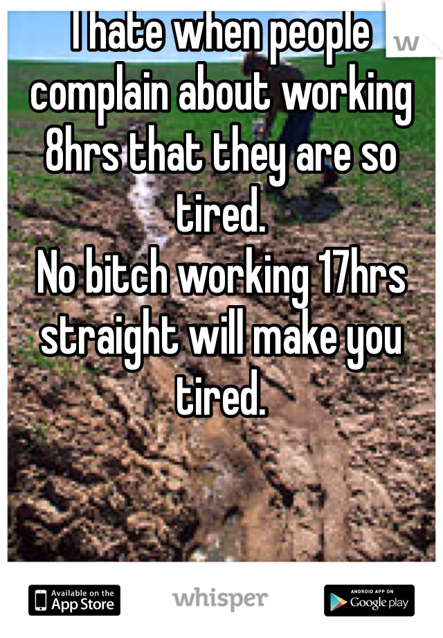I hate when people complain about working 8hrs that they are so tired. 
No bitch working 17hrs straight will make you tired. 