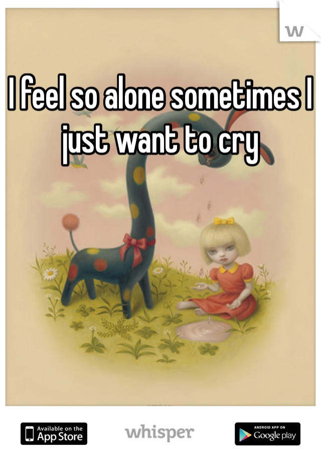 I feel so alone sometimes I just want to cry