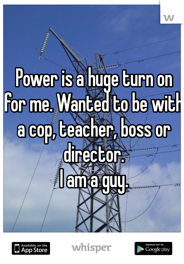 Power is a huge turn on for me. Wanted to be with a cop, teacher, boss or director. 
I am a guy.