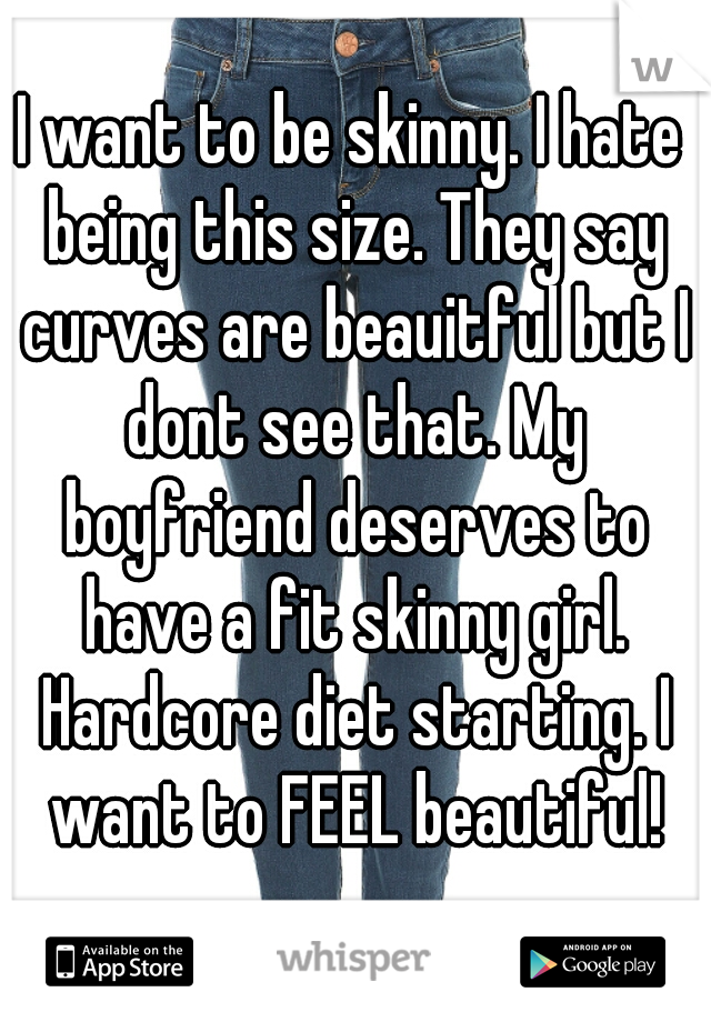 I want to be skinny. I hate being this size. They say curves are beauitful but I dont see that. My boyfriend deserves to have a fit skinny girl. Hardcore diet starting. I want to FEEL beautiful!