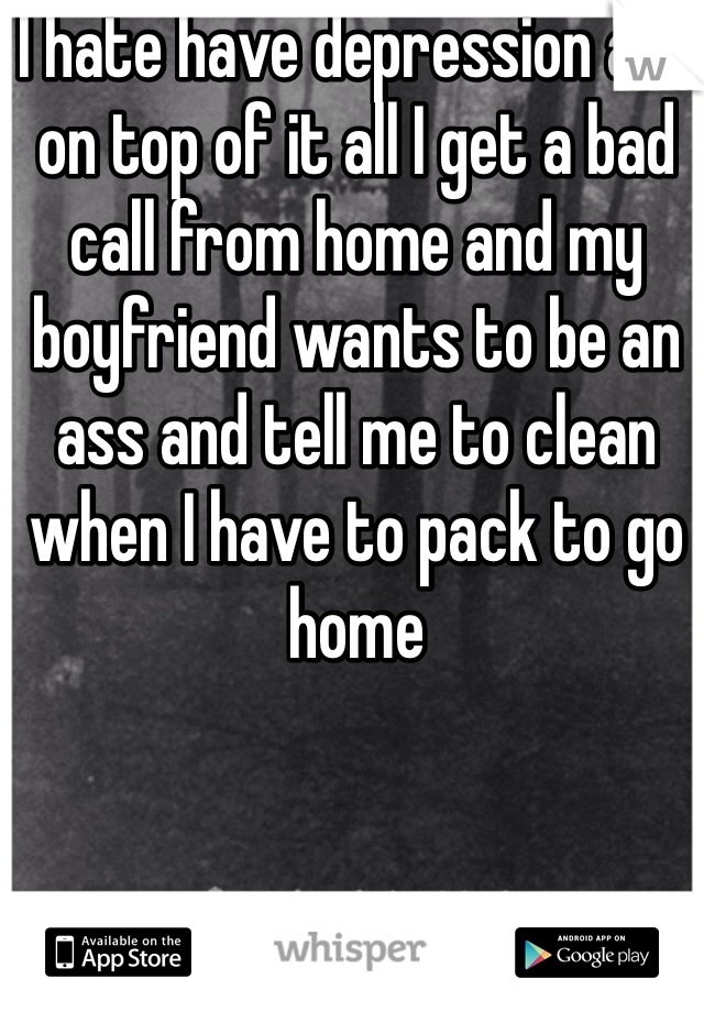 I hate have depression and on top of it all I get a bad call from home and my boyfriend wants to be an ass and tell me to clean when I have to pack to go home 