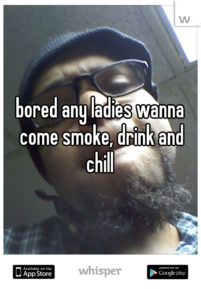 bored any ladies wanna come smoke, drink and chill 