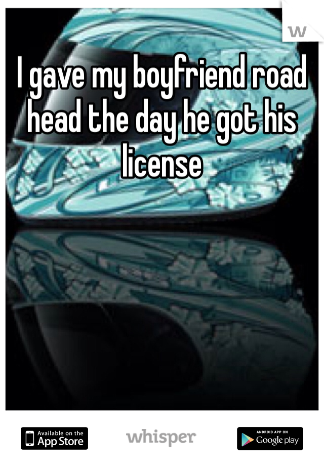 I gave my boyfriend road head the day he got his license 
