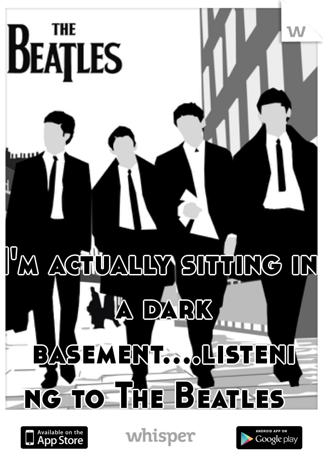 I'm actually sitting in a dark basement....listening to The Beatles 