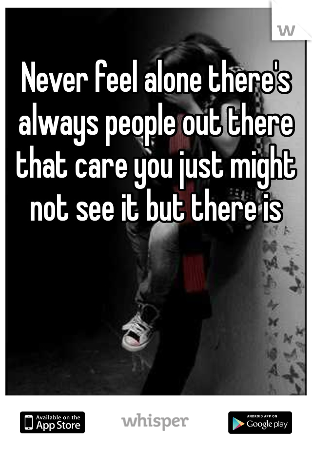 Never feel alone there's always people out there that care you just might not see it but there is