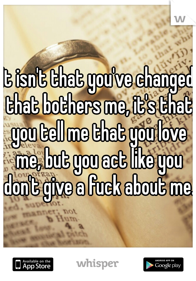 It isn't that you've changed that bothers me, it's that you tell me that you love me, but you act like you don't give a fuck about me. 