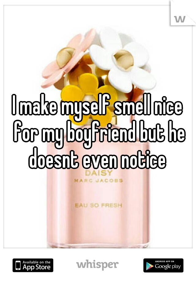 I make myself smell nice for my boyfriend but he doesnt even notice 