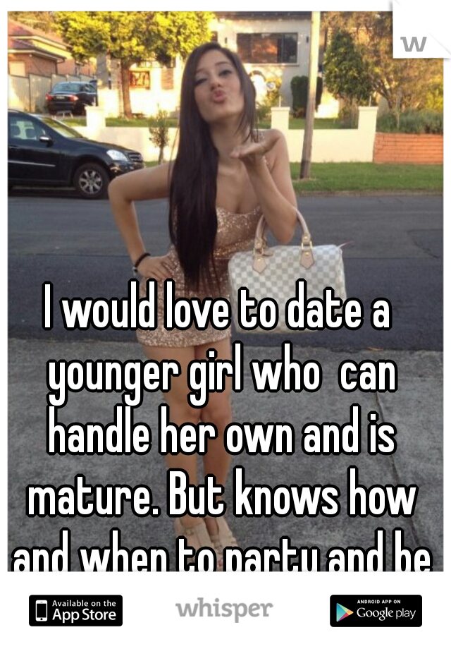 I would love to date a younger girl who  can handle her own and is mature. But knows how and when to party and be a freak.  