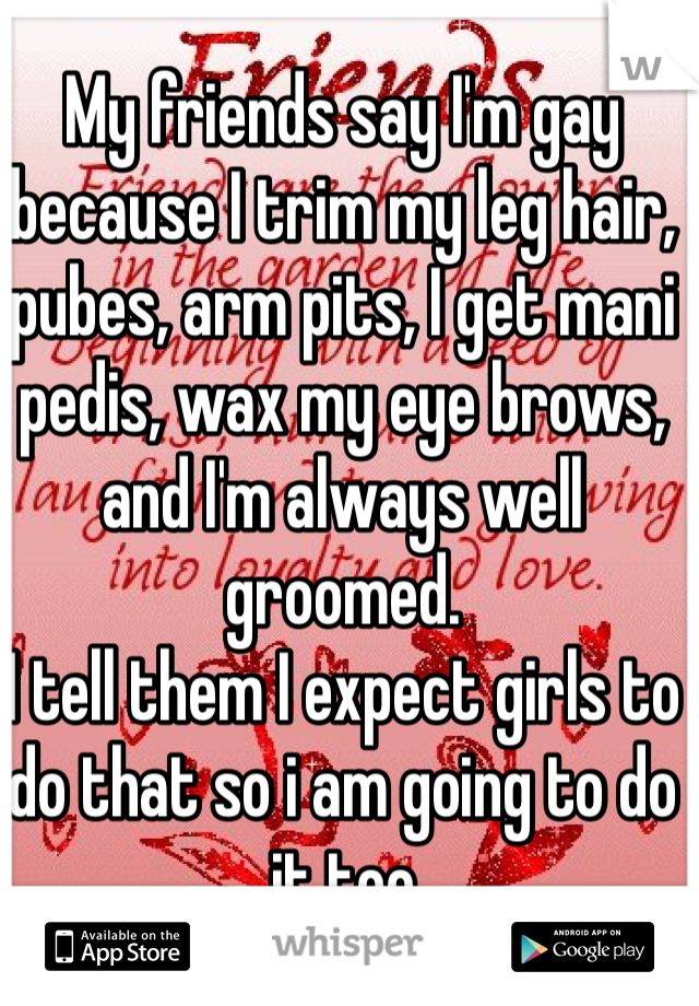 My friends say I'm gay because I trim my leg hair, pubes, arm pits, I get mani pedis, wax my eye brows, and I'm always well groomed. 
I tell them I expect girls to do that so i am going to do it too