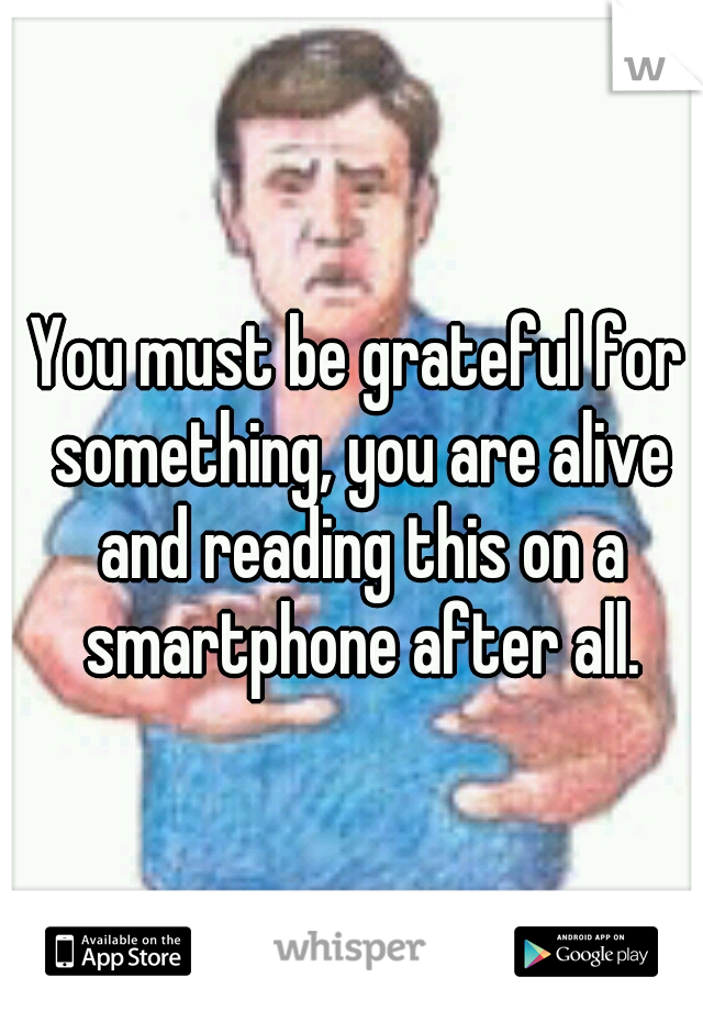 You must be grateful for something, you are alive and reading this on a smartphone after all.