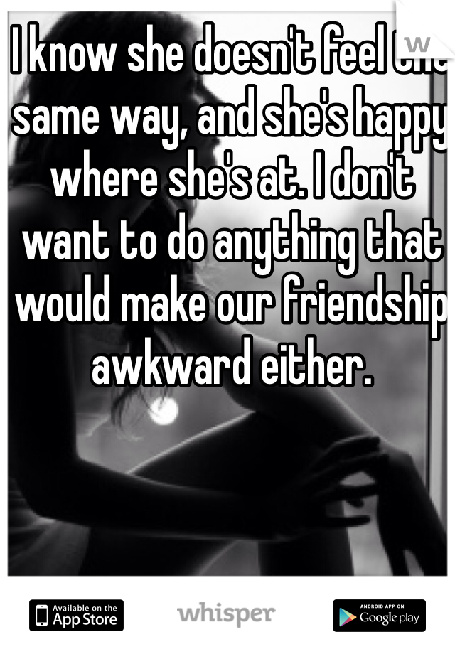 I know she doesn't feel the same way, and she's happy where she's at. I don't want to do anything that would make our friendship awkward either.