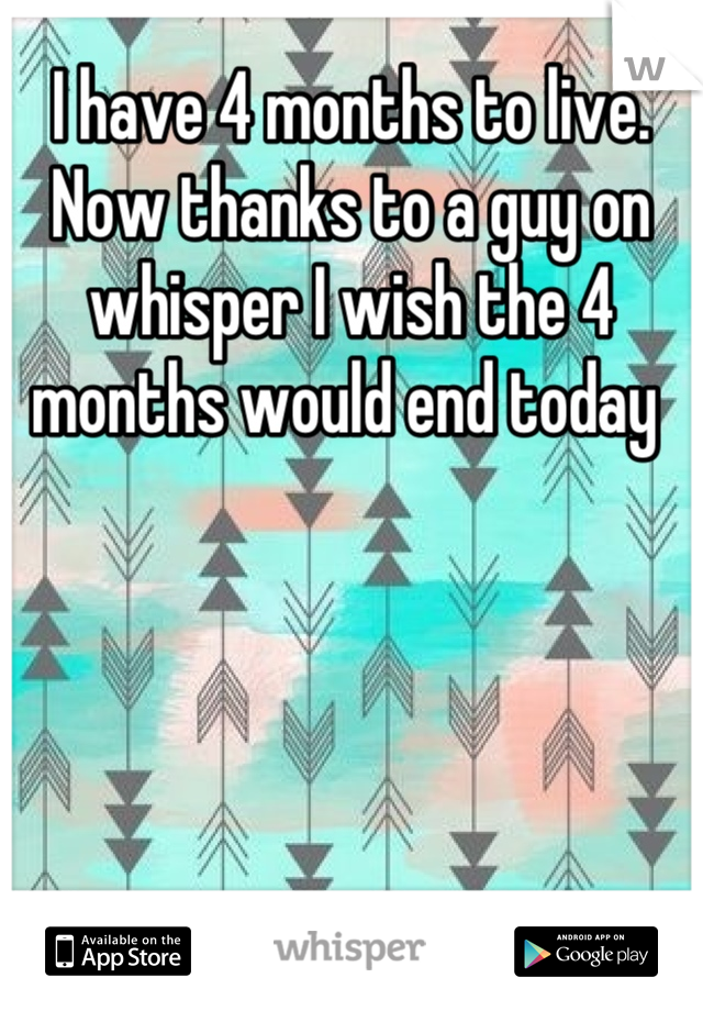 I have 4 months to live. Now thanks to a guy on whisper I wish the 4 months would end today 
