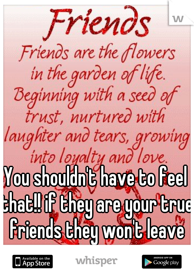You shouldn't have to feel that!! if they are your true friends they won't leave