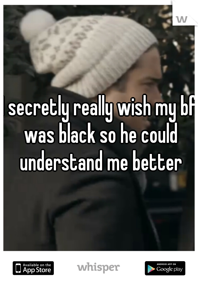 I secretly really wish my bf was black so he could understand me better