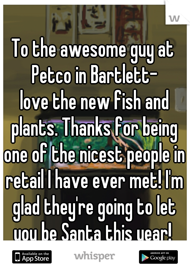 To the awesome guy at Petco in Bartlett-
 love the new fish and plants. Thanks for being one of the nicest people in retail I have ever met! I'm glad they're going to let you be Santa this year! 