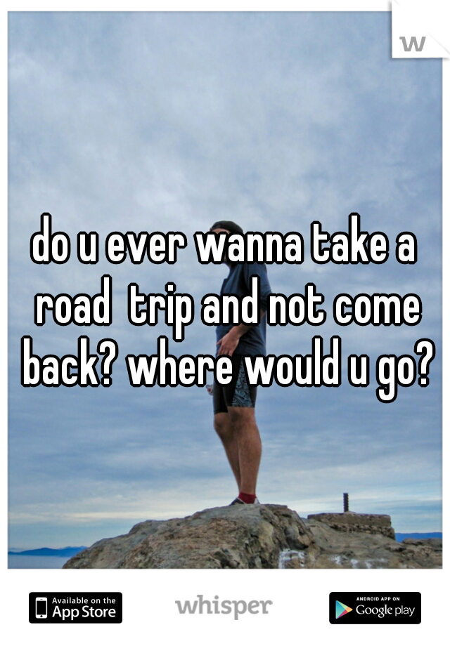 do u ever wanna take a road  trip and not come back? where would u go?
