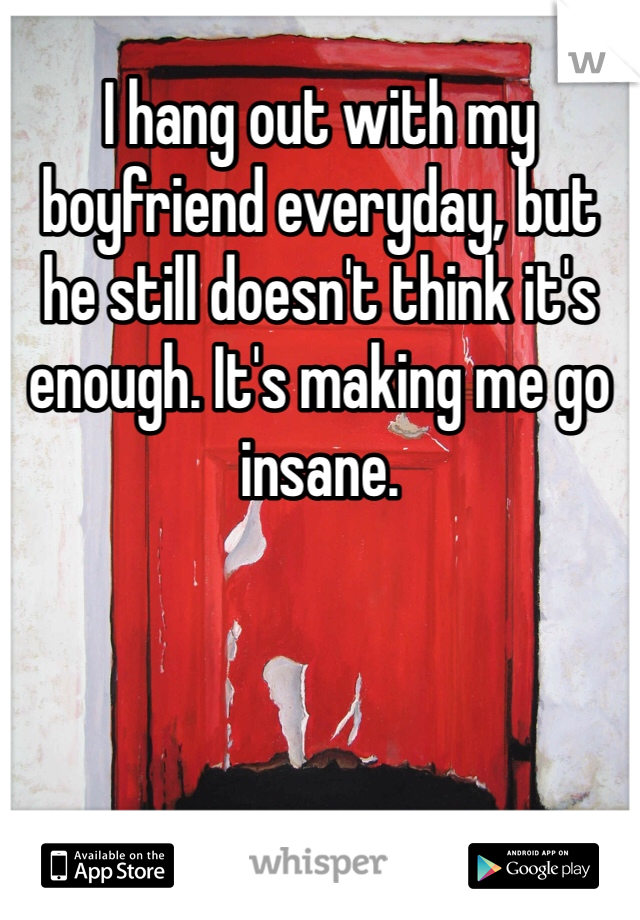 I hang out with my boyfriend everyday, but he still doesn't think it's enough. It's making me go insane.  