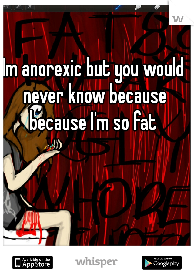 Im anorexic but you would never know because because I'm so fat 