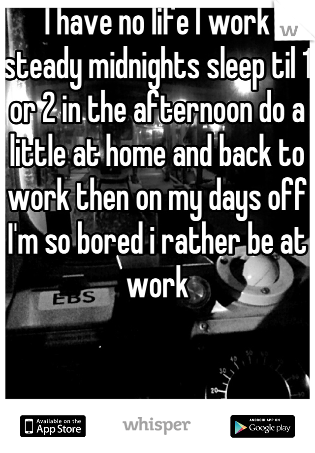 I have no life I work steady midnights sleep til 1 or 2 in the afternoon do a little at home and back to work then on my days off I'm so bored i rather be at work