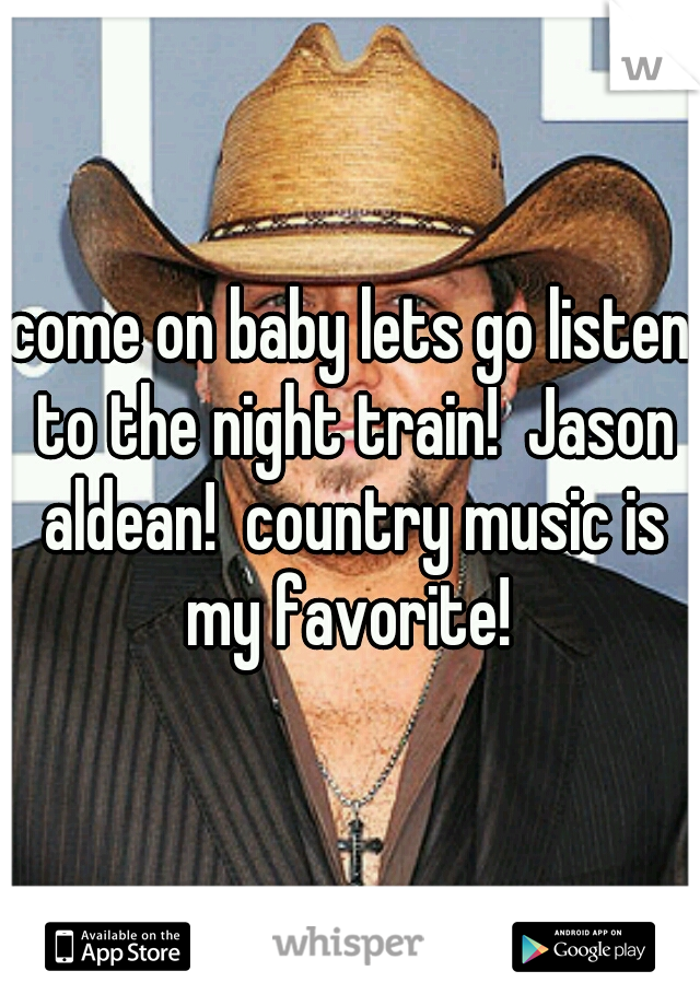 come on baby lets go listen to the night train!  Jason aldean!  country music is my favorite! 