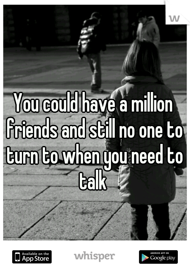 You could have a million friends and still no one to turn to when you need to talk 