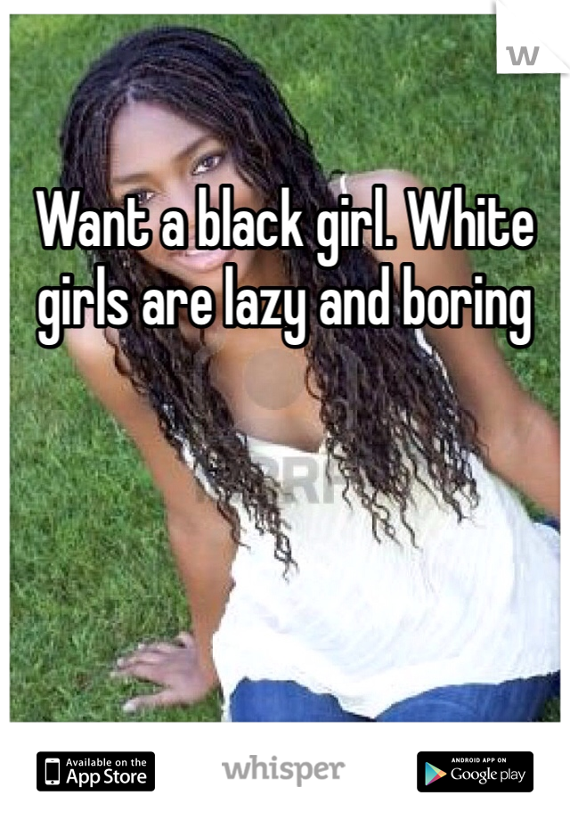 Want a black girl. White girls are lazy and boring