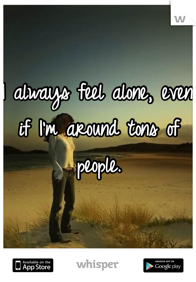 I always feel alone, even if I'm around tons of people.