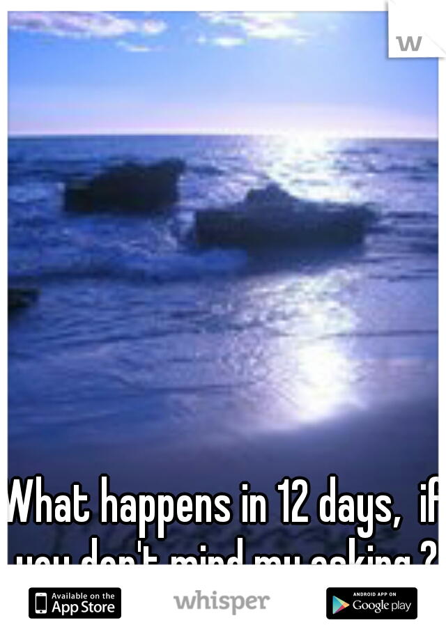 What happens in 12 days,  if you don't mind my asking.?