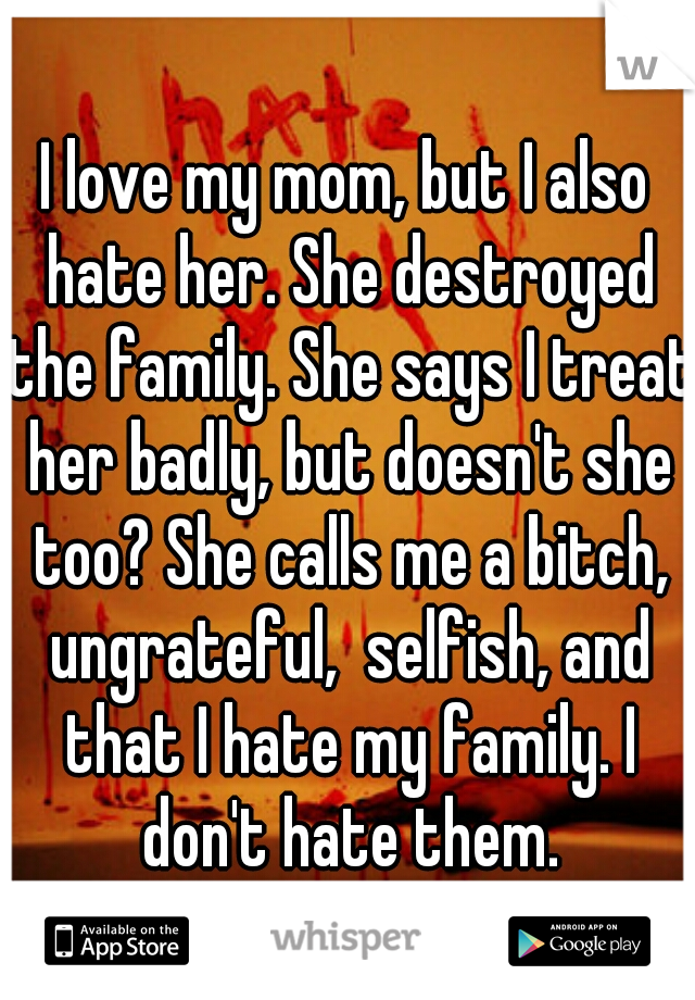 I love my mom, but I also hate her. She destroyed the family. She says I treat her badly, but doesn't she too? She calls me a bitch, ungrateful,  selfish, and that I hate my family. I don't hate them.