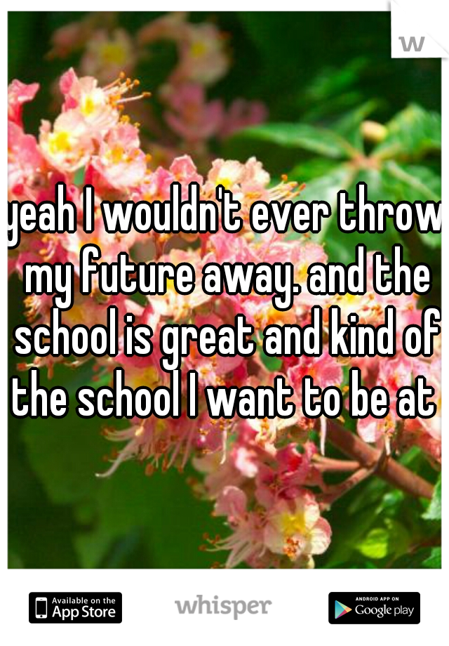 yeah I wouldn't ever throw my future away. and the school is great and kind of the school I want to be at 