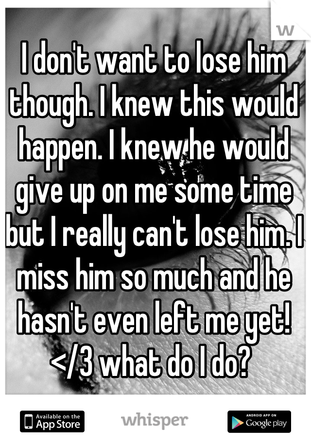 I don't want to lose him though. I knew this would happen. I knew he would give up on me some time but I really can't lose him. I miss him so much and he hasn't even left me yet!</3 what do I do? 