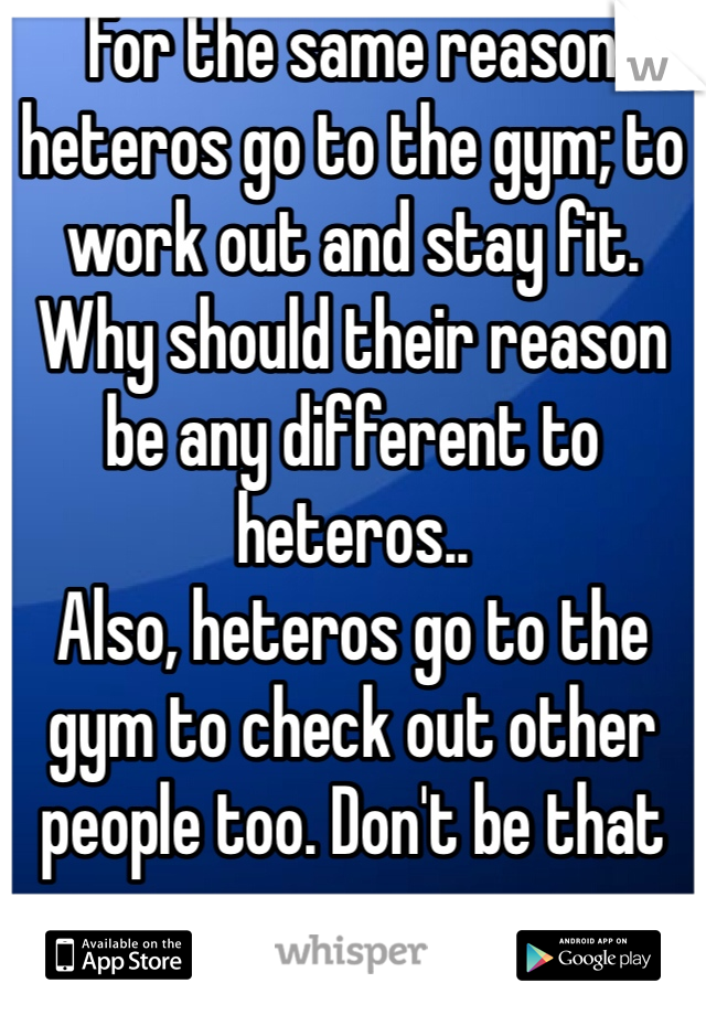 For the same reason heteros go to the gym; to work out and stay fit.
Why should their reason be any different to heteros..
Also, heteros go to the gym to check out other people too. Don't be that guy. 