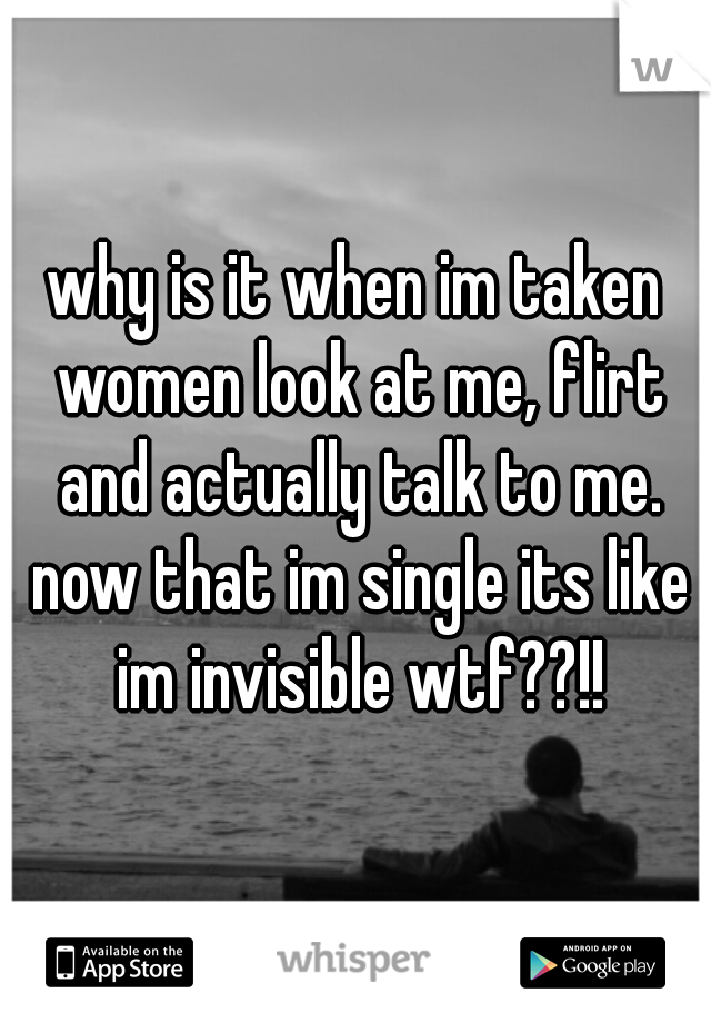 why is it when im taken women look at me, flirt and actually talk to me. now that im single its like im invisible wtf??!!