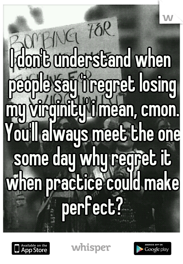 I don't understand when people say 'i regret losing my virginity' i mean, cmon. You'll always meet the one some day why regret it when practice could make perfect?