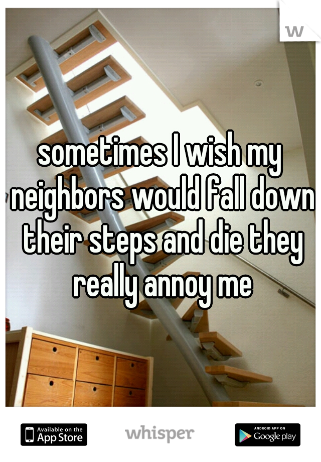 sometimes I wish my neighbors would fall down their steps and die they really annoy me