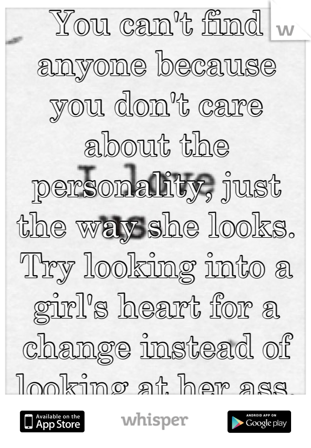 You can't find anyone because you don't care about the personality, just the way she looks. Try looking into a girl's heart for a change instead of looking at her ass.
