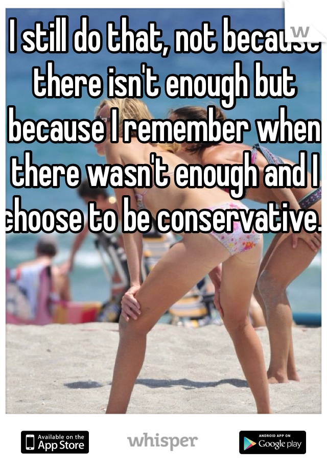 I still do that, not because there isn't enough but because I remember when there wasn't enough and I choose to be conservative. 