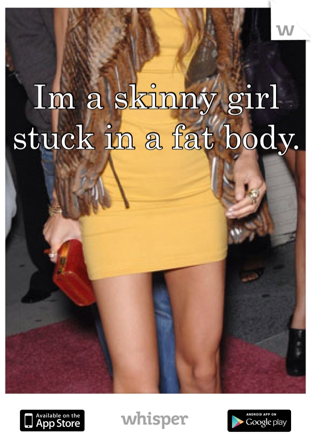 Im a skinny girl stuck in a fat body.