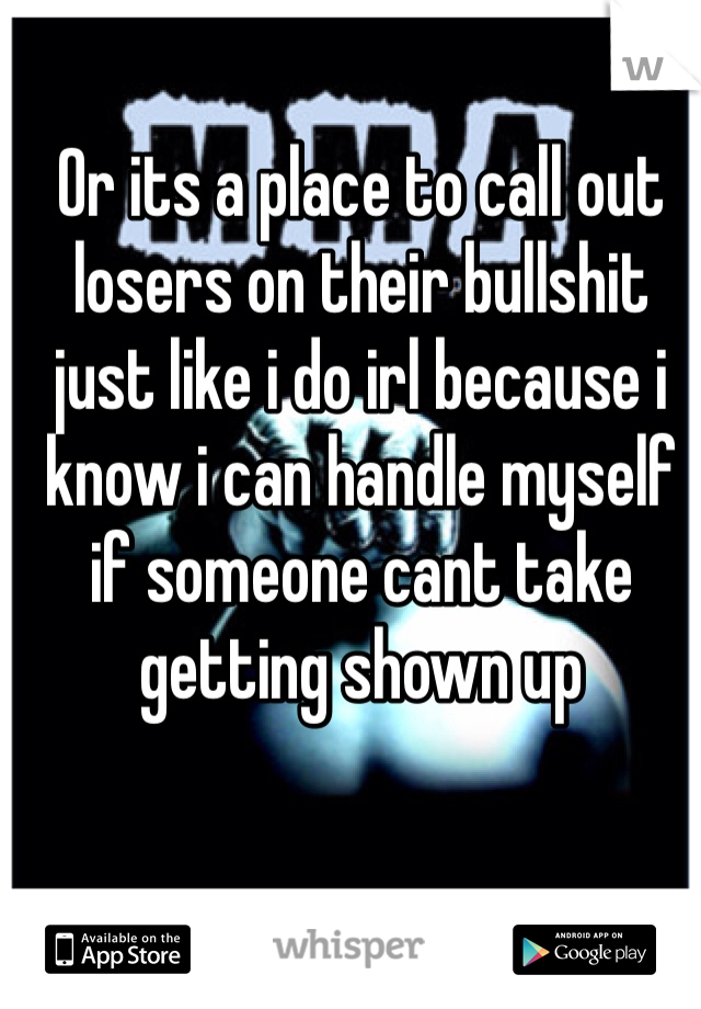 Or its a place to call out losers on their bullshit just like i do irl because i know i can handle myself if someone cant take getting shown up