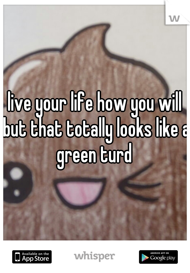 live your life how you will but that totally looks like a green turd 